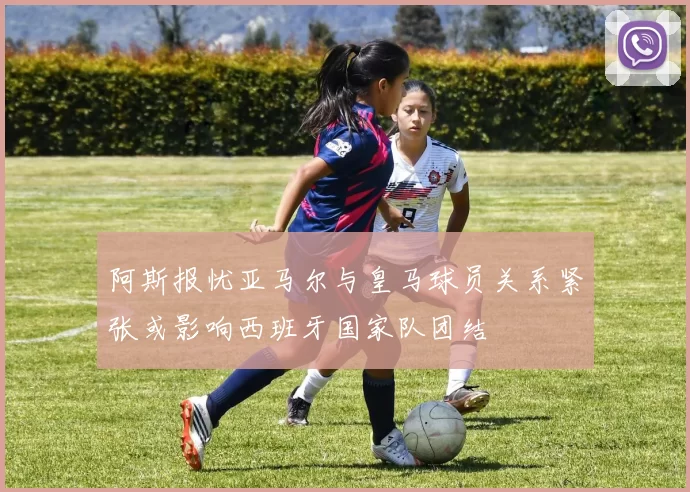 阿斯报忧亚马尔与皇马球员关系紧张或影响西班牙国家队团结