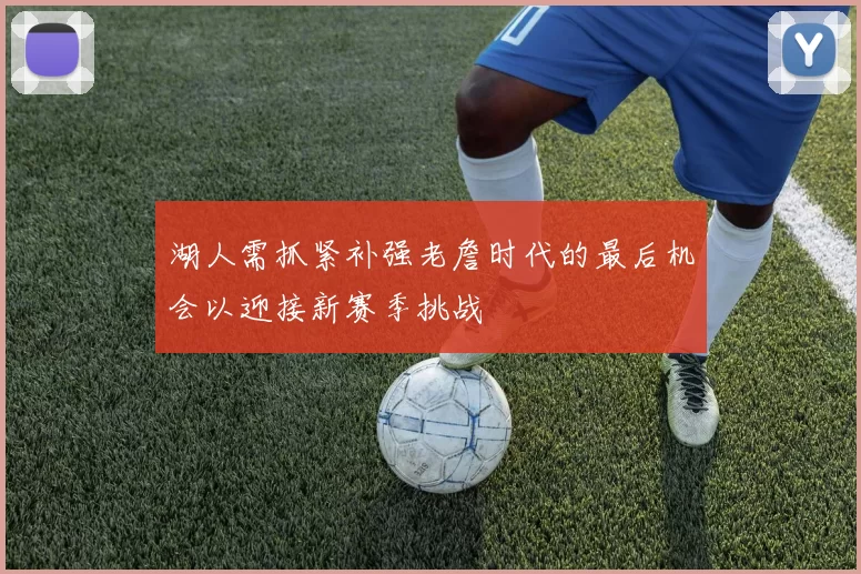 湖人需抓紧补强老詹时代的最后机会以迎接新赛季挑战
