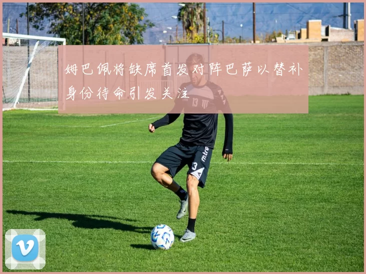 姆巴佩将缺席首发对阵巴萨以替补身份待命引发关注