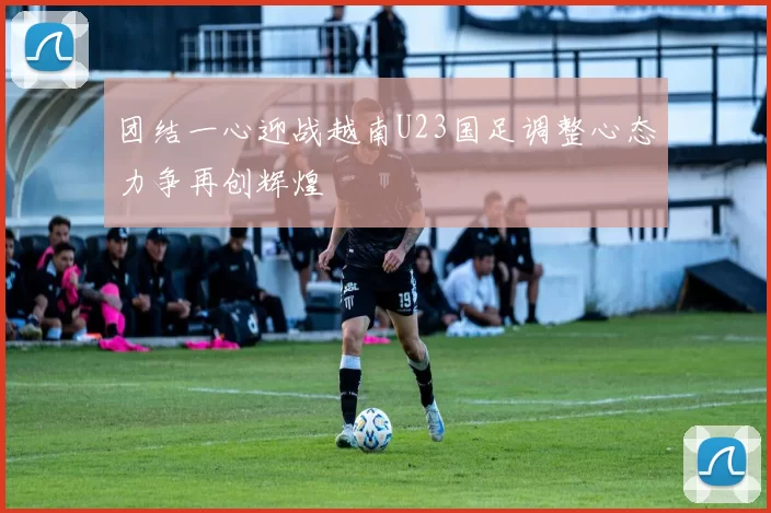 团结一心迎战越南U23国足调整心态力争再创辉煌