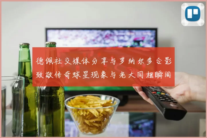 德佩社交媒体分享与罗纳尔多合影致敬传奇球星现象与老大同框瞬间
