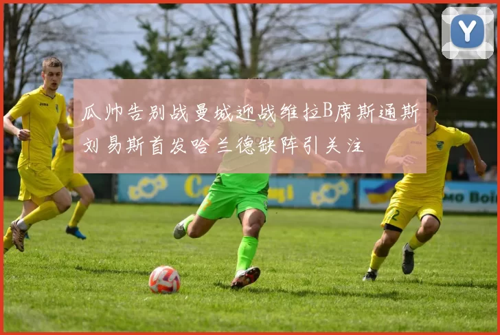 瓜帅告别战曼城迎战维拉B席斯通斯刘易斯首发哈兰德缺阵引关注