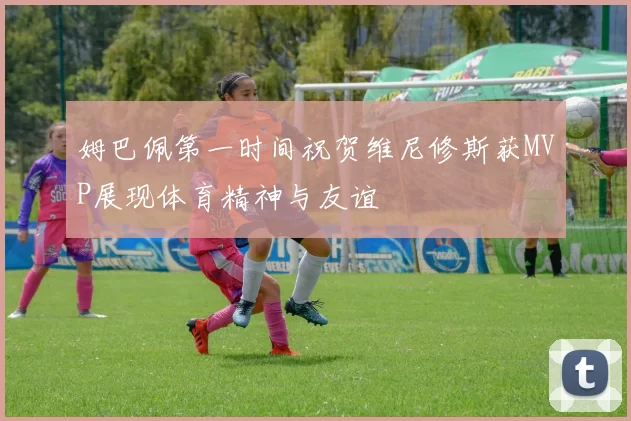 姆巴佩第一时间祝贺维尼修斯获MVP展现体育精神与友谊