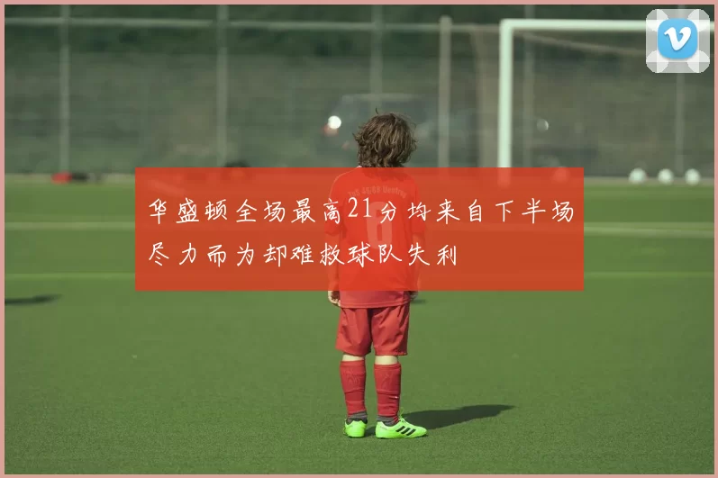 华盛顿全场最高21分均来自下半场尽力而为却难救球队失利