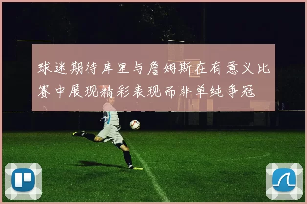 球迷期待库里与詹姆斯在有意义比赛中展现精彩表现而非单纯争冠