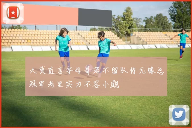 大莫直言字母哥若不留队将无缘总冠军老里实力不容小觑