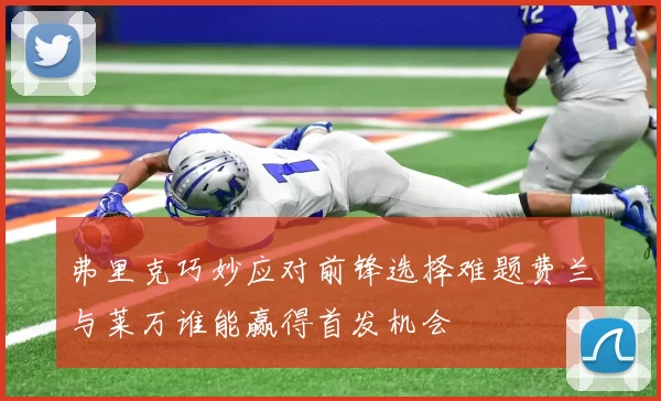弗里克巧妙应对前锋选择难题费兰与莱万谁能赢得首发机会